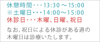 休憩時間・・・13：30?15：00 ※土曜日・・・14:00?15:00 休診日・・・木曜、日曜、祝日　なお、祝日による休診がある週の木曜日は診療いたします。