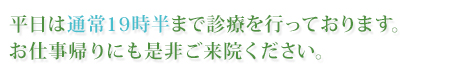 平日は通常19時半まで診療を行っております。お仕事帰りにも是非ご来院ください。